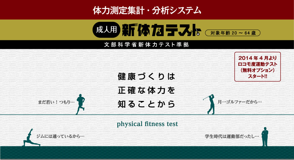 体力測定集計・分析システム 成人用新体力テスト 文部科学省新体力テスト準拠（対象年齢20～64歳） 健康作りは正確な体力を知ることから 2014年4月よりロコモ度運動テスト（無料オプション）スタート！！